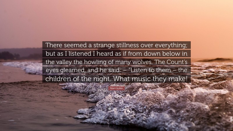 Bram Stoker Quote: “There seemed a strange stillness over everything; but as I listened I heard as if from down below in the valley the howling of many wolves. The Count’s eyes gleamed, and he said: – “Listen to them – the children of the night. What music they make!”