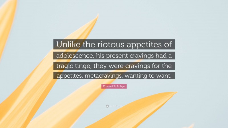 Edward St Aubyn Quote: “Unlike the riotous appetites of adolescence, his present cravings had a tragic tinge, they were cravings for the appetites, metacravings, wanting to want.”