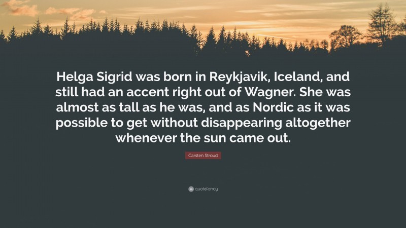 Carsten Stroud Quote: “Helga Sigrid was born in Reykjavik, Iceland, and still had an accent right out of Wagner. She was almost as tall as he was, and as Nordic as it was possible to get without disappearing altogether whenever the sun came out.”