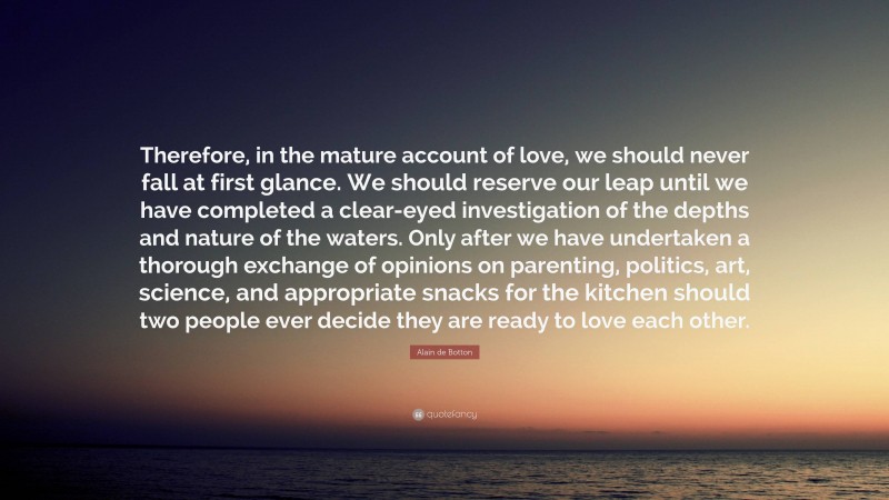 Alain de Botton Quote: “Therefore, in the mature account of love, we should never fall at first glance. We should reserve our leap until we have completed a clear-eyed investigation of the depths and nature of the waters. Only after we have undertaken a thorough exchange of opinions on parenting, politics, art, science, and appropriate snacks for the kitchen should two people ever decide they are ready to love each other.”