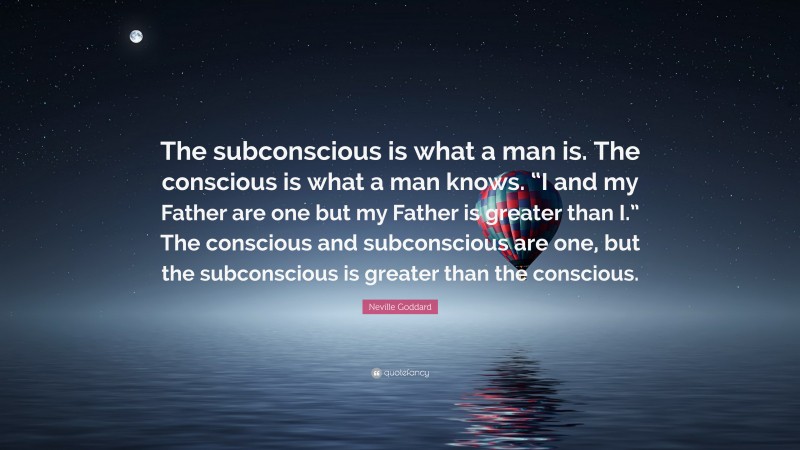 Neville Goddard Quote: “The subconscious is what a man is. The conscious is what a man knows. “I and my Father are one but my Father is greater than I.” The conscious and subconscious are one, but the subconscious is greater than the conscious.”