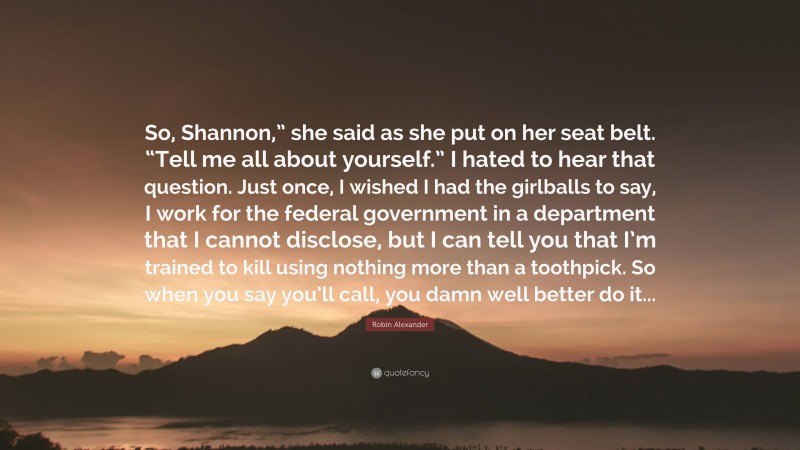Robin Alexander Quote: “So, Shannon,” she said as she put on her seat belt. “Tell me all about yourself.” I hated to hear that question. Just once, I wished I had the girlballs to say, I work for the federal government in a department that I cannot disclose, but I can tell you that I’m trained to kill using nothing more than a toothpick. So when you say you’ll call, you damn well better do it...”