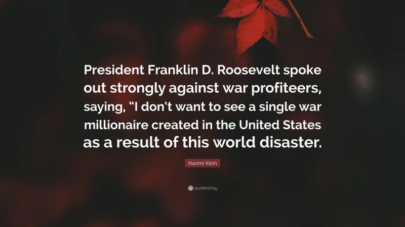 Naomi Klein Quote: “President Franklin D. Roosevelt spoke out strongly against war profiteers, saying, “I don’t want to see a single war millionaire created in the United States as a result of this world disaster.”