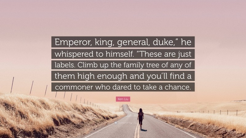 Ken Liu Quote: “Emperor, king, general, duke,” he whispered to himself. “These are just labels. Climb up the family tree of any of them high enough and you’ll find a commoner who dared to take a chance.”