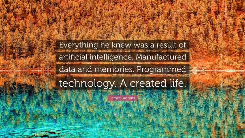 James Dashner Quote: “Everything he knew was a result of artificial intelligence. Manufactured data and memories. Programmed technology. A created life.”