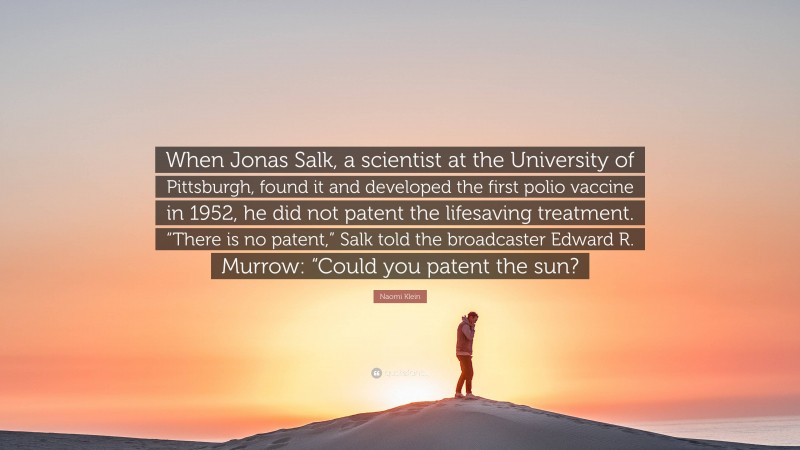 Naomi Klein Quote: “When Jonas Salk, a scientist at the University of Pittsburgh, found it and developed the first polio vaccine in 1952, he did not patent the lifesaving treatment. “There is no patent,” Salk told the broadcaster Edward R. Murrow: “Could you patent the sun?”