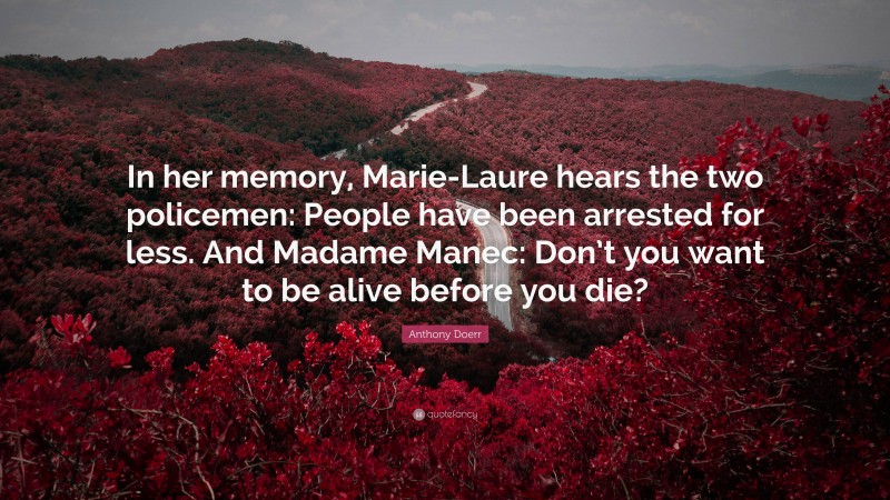 Anthony Doerr Quote: “In her memory, Marie-Laure hears the two policemen: People have been arrested for less. And Madame Manec: Don’t you want to be alive before you die?”