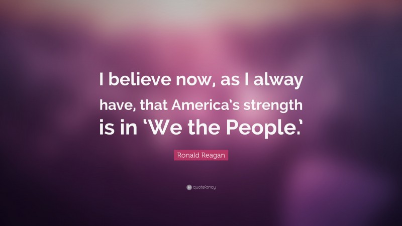Ronald Reagan Quote: “I believe now, as I alway have, that America’s strength is in ‘We the People.’”