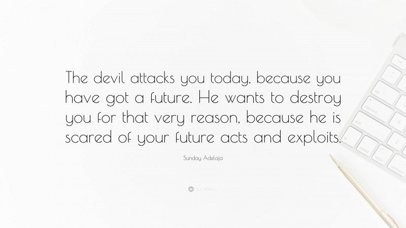 Sunday Adelaja Quote: “The devil attacks you today, because you have got a future. He wants to destroy you for that very reason, because he is scared of your future acts and exploits.”