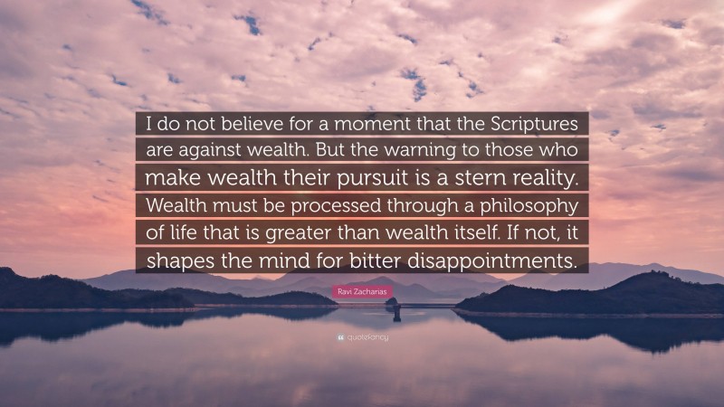 Ravi Zacharias Quote: “I do not believe for a moment that the Scriptures are against wealth. But the warning to those who make wealth their pursuit is a stern reality. Wealth must be processed through a philosophy of life that is greater than wealth itself. If not, it shapes the mind for bitter disappointments.”