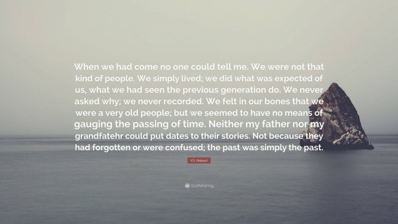 V.S. Naipaul Quote: “When we had come no one could tell me. We were not that kind of people. We simply lived; we did what was expected of us, what we had seen the previous generation do. We never asked why; we never recorded. We felt in our bones that we were a very old people; but we seemed to have no means of gauging the passing of time. Neither my father nor my grandfatehr could put dates to their stories. Not because they had forgotten or were confused; the past was simply the past.”