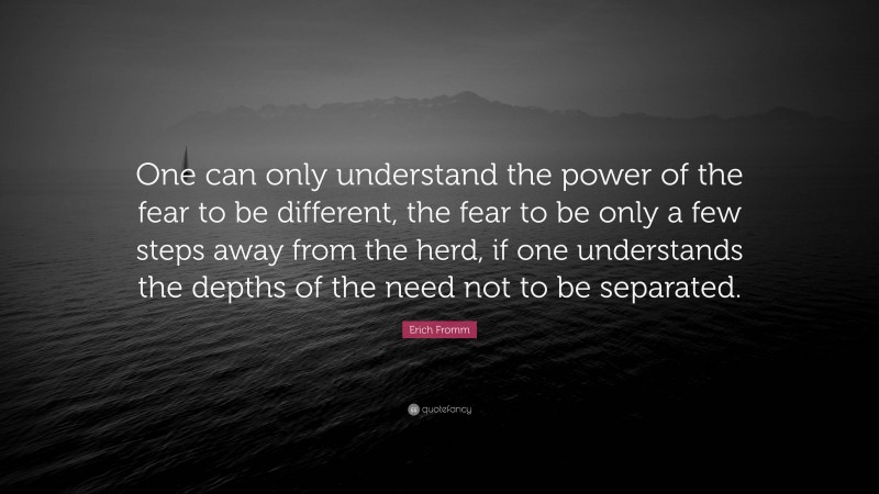 Erich Fromm Quote: “One can only understand the power of the fear to be different, the fear to be only a few steps away from the herd, if one understands the depths of the need not to be separated.”