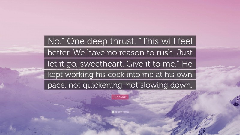 Ella Maise Quote: “No.” One deep thrust. “This will feel better. We have no reason to rush. Just let it go, sweetheart. Give it to me.” He kept working his cock into me at his own pace, not quickening, not slowing down.”