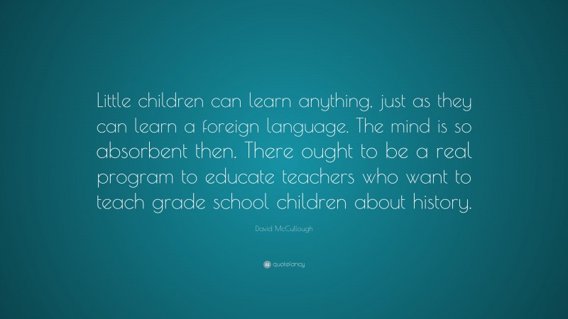 David McCullough Quote: “Little children can learn anything, just as they can learn a foreign language. The mind is so absorbent then. There ought to be a real program to educate teachers who want to teach grade school children about history.”