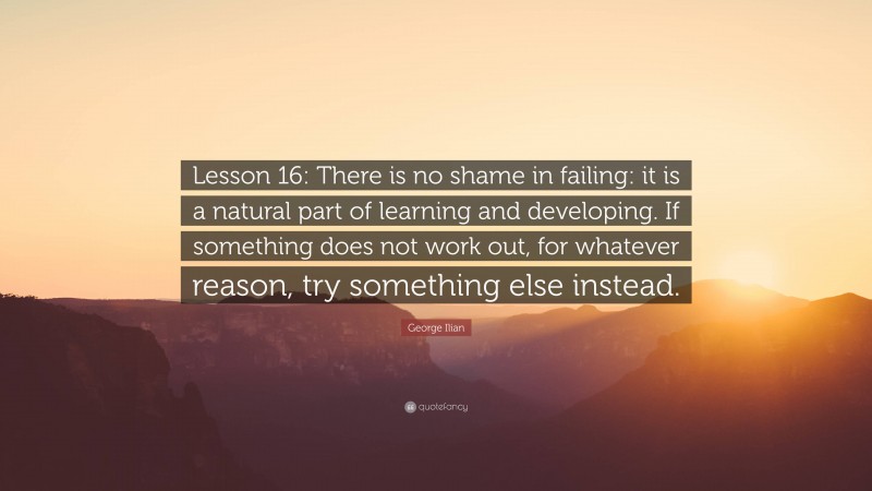 George Ilian Quote: “Lesson 16: There is no shame in failing: it is a natural part of learning and developing. If something does not work out, for whatever reason, try something else instead.”