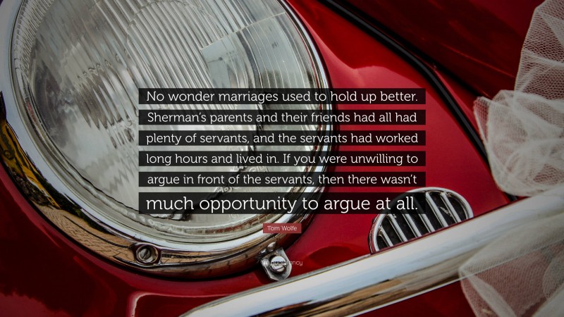 Tom Wolfe Quote: “No wonder marriages used to hold up better. Sherman’s parents and their friends had all had plenty of servants, and the servants had worked long hours and lived in. If you were unwilling to argue in front of the servants, then there wasn’t much opportunity to argue at all.”