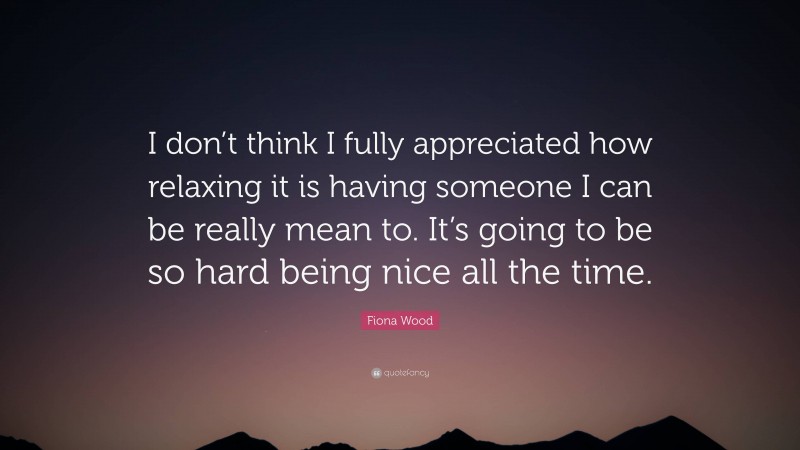 Fiona Wood Quote: “I don’t think I fully appreciated how relaxing it is having someone I can be really mean to. It’s going to be so hard being nice all the time.”