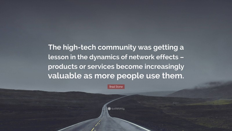 Brad Stone Quote: “The high-tech community was getting a lesson in the dynamics of network effects – products or services become increasingly valuable as more people use them.”