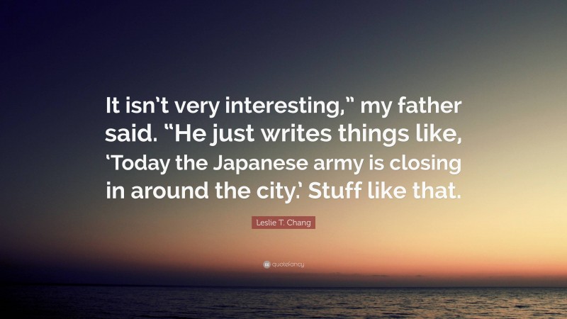 Leslie T. Chang Quote: “It isn’t very interesting,” my father said. “He just writes things like, ‘Today the Japanese army is closing in around the city.’ Stuff like that.”