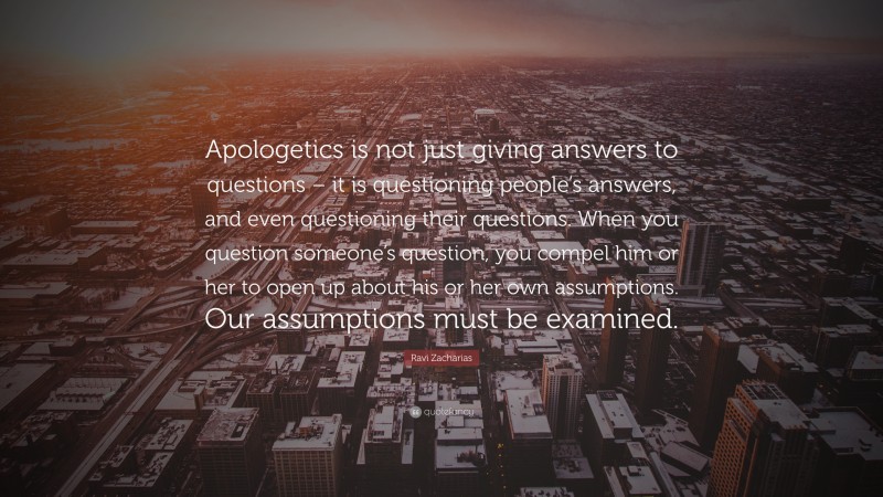 Ravi Zacharias Quote: “Apologetics is not just giving answers to questions – it is questioning people’s answers, and even questioning their questions. When you question someone’s question, you compel him or her to open up about his or her own assumptions. Our assumptions must be examined.”