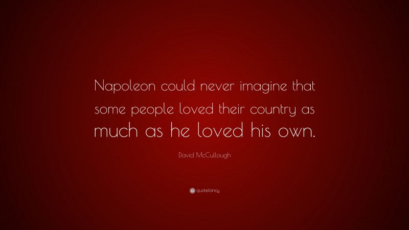 David McCullough Quote: “Napoleon could never imagine that some people loved their country as much as he loved his own.”