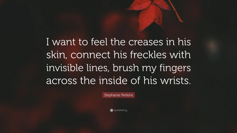 Stephanie Perkins Quote: “I want to feel the creases in his skin, connect his freckles with invisible lines, brush my fingers across the inside of his wrists.”