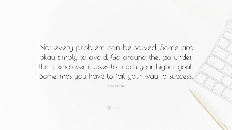 Anna Mitchael Quote: “Not every problem can be solved. Some are okay simply to avoid. Go around the, go under them, whatever it takes to reach your higher goal. Sometimes you have to fail your way to success.”