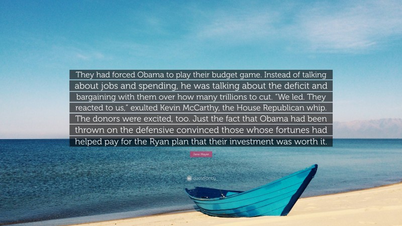 Jane Mayer Quote: “They had forced Obama to play their budget game. Instead of talking about jobs and spending, he was talking about the deficit and bargaining with them over how many trillions to cut. “We led. They reacted to us,” exulted Kevin McCarthy, the House Republican whip. The donors were excited, too. Just the fact that Obama had been thrown on the defensive convinced those whose fortunes had helped pay for the Ryan plan that their investment was worth it.”