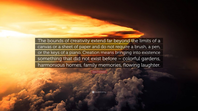 Dieter F. Uchtdorf Quote: “The bounds of creativity extend far beyond the limits of a canvas or a sheet of paper and do not require a brush, a pen, or the keys of a piano. Creation means bringing into existence something that did not exist before – colorful gardens, harmonious homes, family memories, flowing laughter.”