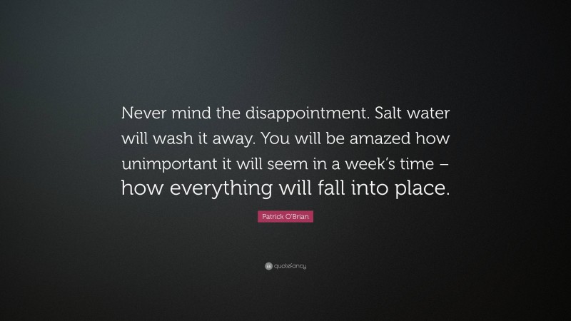 Patrick O'Brian Quote: “Never mind the disappointment. Salt water will wash it away. You will be amazed how unimportant it will seem in a week’s time – how everything will fall into place.”