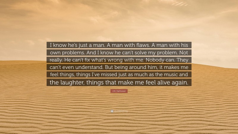J.M. Darhower Quote: “I know he’s just a man. A man with flaws. A man with his own problems. And I know he can’t solve my problem. Not really. He can’t fix what’s wrong with me. Nobody can. They can’t even understand. But being around him, it makes me feel things, things I’ve missed just as much as the music and the laughter, things that make me feel alive again.”