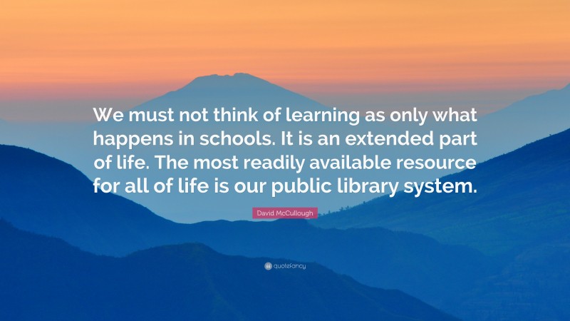 David McCullough Quote: “We must not think of learning as only what happens in schools. It is an extended part of life. The most readily available resource for all of life is our public library system.”