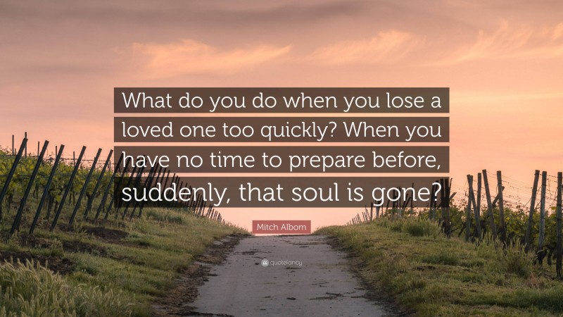 Mitch Albom Quote: “What do you do when you lose a loved one too quickly? When you have no time to prepare before, suddenly, that soul is gone?”