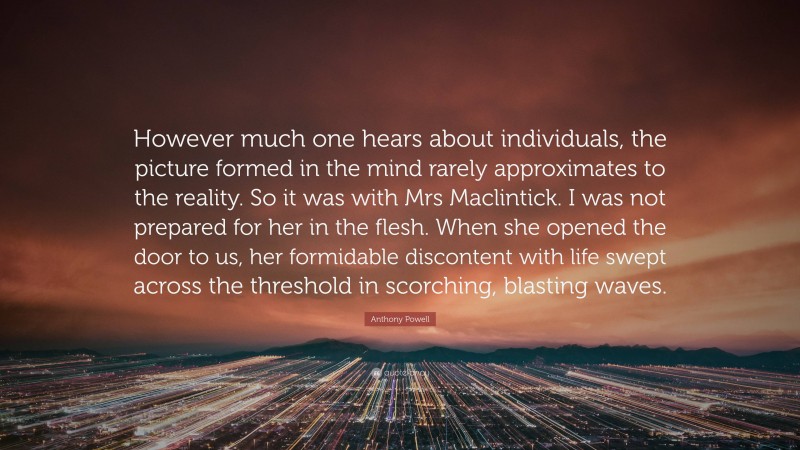 Anthony Powell Quote: “However much one hears about individuals, the picture formed in the mind rarely approximates to the reality. So it was with Mrs Maclintick. I was not prepared for her in the flesh. When she opened the door to us, her formidable discontent with life swept across the threshold in scorching, blasting waves.”