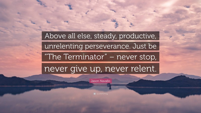 Jason Navallo Quote: “Above all else, steady, productive, unrelenting perseverance. Just be “The Terminator” – never stop, never give up, never relent.”