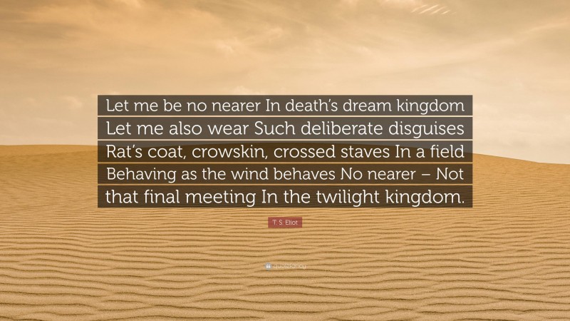 T. S. Eliot Quote: “Let me be no nearer In death’s dream kingdom Let me also wear Such deliberate disguises Rat’s coat, crowskin, crossed staves In a field Behaving as the wind behaves No nearer – Not that final meeting In the twilight kingdom.”