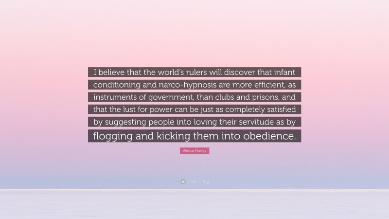 Aldous Huxley Quote: “I believe that the world’s rulers will discover that infant conditioning and narco-hypnosis are more efficient, as instruments of government, than clubs and prisons, and that the lust for power can be just as completely satisfied by suggesting people into loving their servitude as by flogging and kicking them into obedience.”