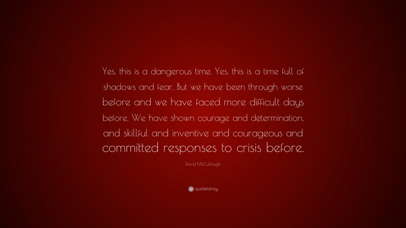 David McCullough Quote: “Yes, this is a dangerous time. Yes, this is a time full of shadows and fear. But we have been through worse before and we have faced more difficult days before. We have shown courage and determination, and skillful and inventive and courageous and committed responses to crisis before.”