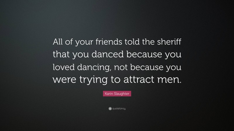 Karin Slaughter Quote: “All of your friends told the sheriff that you danced because you loved dancing, not because you were trying to attract men.”