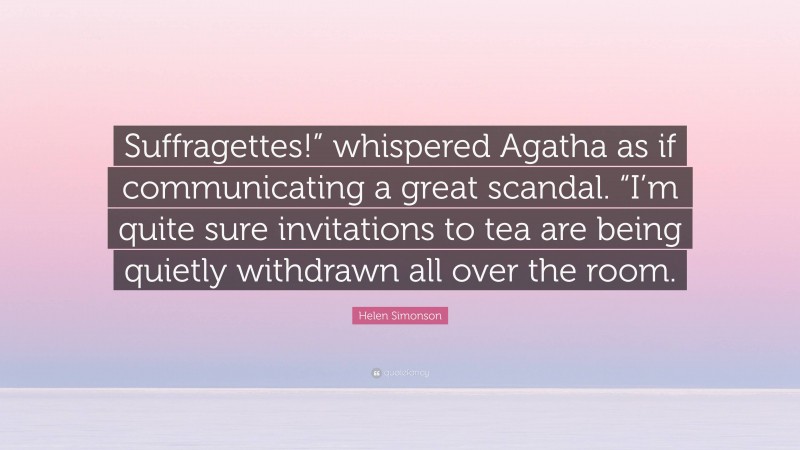 Helen Simonson Quote: “Suffragettes!” whispered Agatha as if communicating a great scandal. “I’m quite sure invitations to tea are being quietly withdrawn all over the room.”