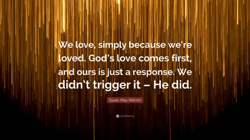 Susan May Warren Quote: “We love, simply because we’re loved. God’s love comes first, and ours is just a response. We didn’t trigger it – He did.”