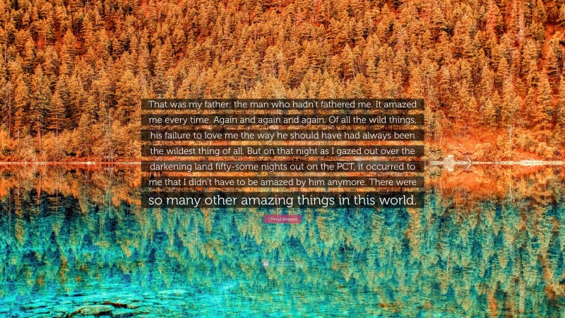 Cheryl Strayed Quote: “That was my father: the man who hadn’t fathered me. It amazed me every time. Again and again and again. Of all the wild things, his failure to love me the way he should have had always been the wildest thing of all. But on that night as I gazed out over the darkening land fifty-some nights out on the PCT, it occurred to me that I didn’t have to be amazed by him anymore. There were so many other amazing things in this world.”