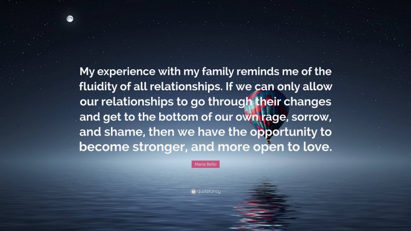 Maria Bello Quote: “My experience with my family reminds me of the fluidity of all relationships. If we can only allow our relationships to go through their changes and get to the bottom of our own rage, sorrow, and shame, then we have the opportunity to become stronger, and more open to love.”