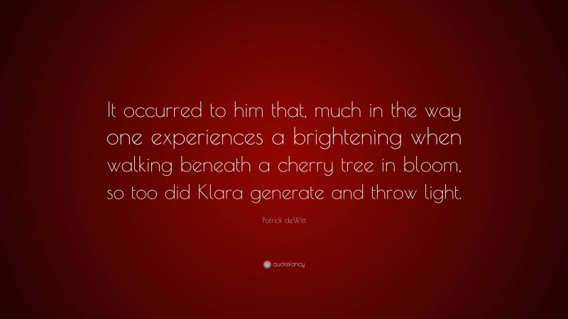 Patrick deWitt Quote: “It occurred to him that, much in the way one experiences a brightening when walking beneath a cherry tree in bloom, so too did Klara generate and throw light.”