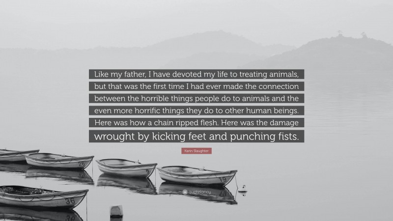 Karin Slaughter Quote: “Like my father, I have devoted my life to treating animals, but that was the first time I had ever made the connection between the horrible things people do to animals and the even more horrific things they do to other human beings. Here was how a chain ripped flesh. Here was the damage wrought by kicking feet and punching fists.”