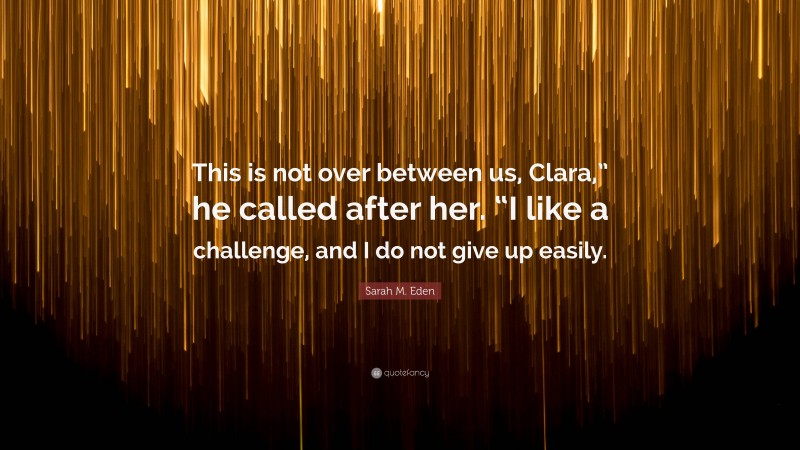 Sarah M. Eden Quote: “This is not over between us, Clara,” he called after her. “I like a challenge, and I do not give up easily.”