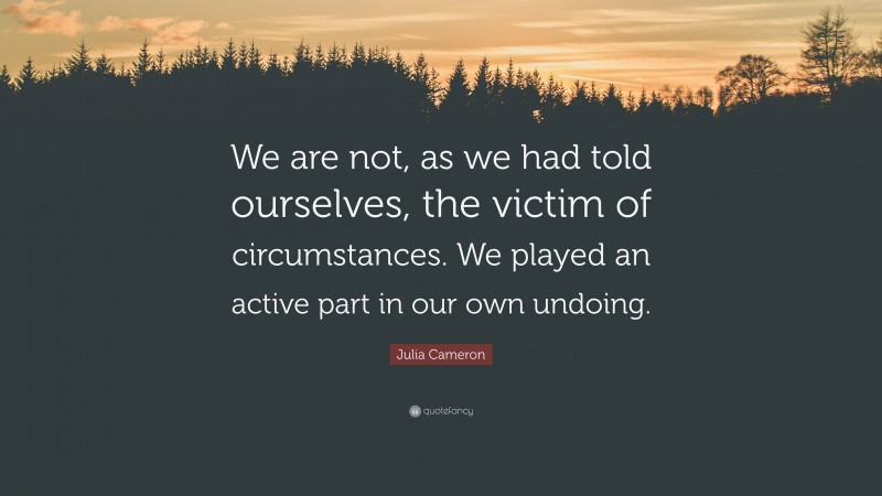 Julia Cameron Quote: “We are not, as we had told ourselves, the victim of circumstances. We played an active part in our own undoing.”