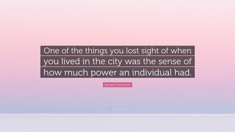 Banana Yoshimoto Quote: “One of the things you lost sight of when you lived in the city was the sense of how much power an individual had.”