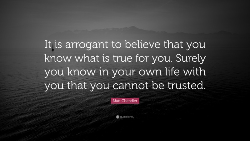 Matt Chandler Quote: “It is arrogant to believe that you know what is true for you. Surely you know in your own life with you that you cannot be trusted.”