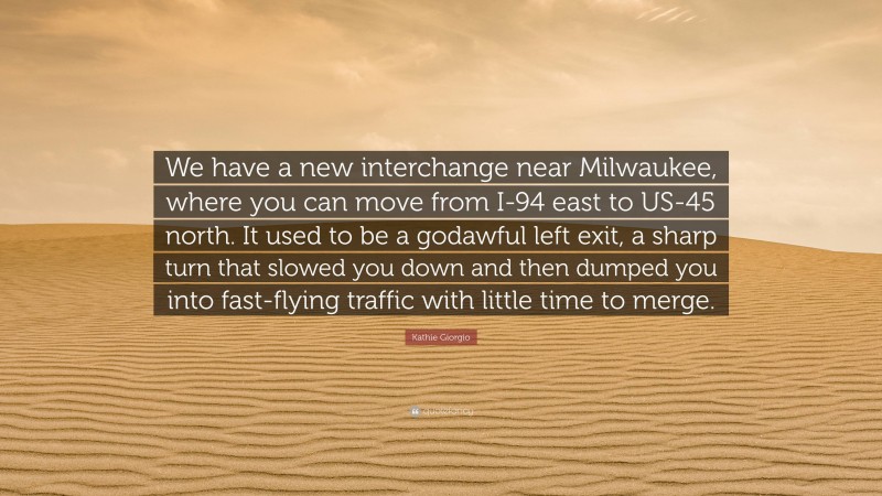 Kathie Giorgio Quote: “We have a new interchange near Milwaukee, where you can move from I-94 east to US-45 north. It used to be a godawful left exit, a sharp turn that slowed you down and then dumped you into fast-flying traffic with little time to merge.”